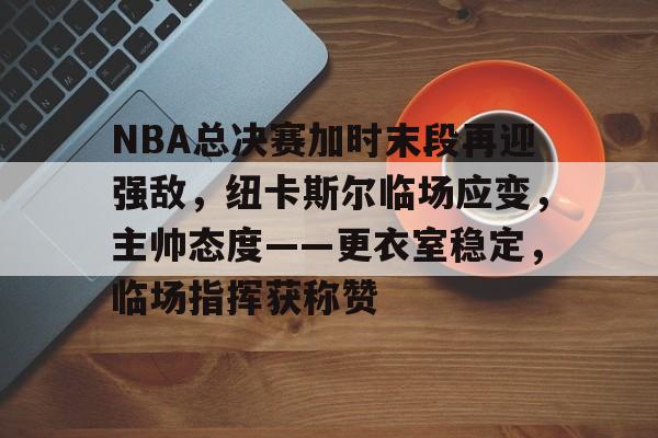 包含NBA总决赛加时末段再迎强敌，纽卡斯尔临场应变，主帅态度——更衣室稳定，临场指挥获称赞的词条-半岛体育入口