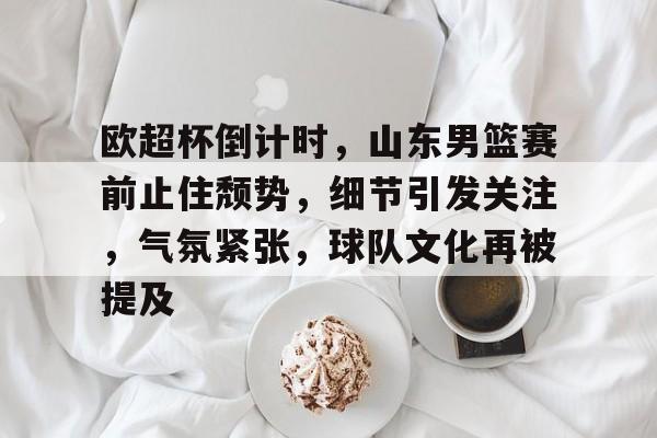 欧超杯倒计时，山东男篮赛前止住颓势，细节引发关注，气氛紧张，球队文化再被提及的简单介绍