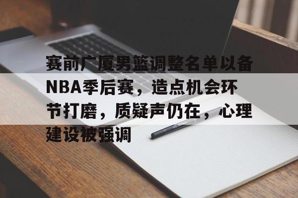 关于赛前广厦男篮调整名单以备NBA季后赛，造点机会环节打磨，质疑声仍在，心理建设被强调的信息-半岛体育